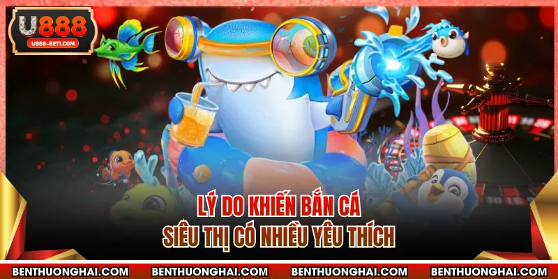 Lý do khiến bắn cá siêu thị có nhiều yêu thích